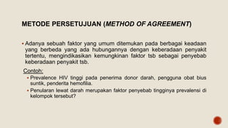METODE PERSETUJUAN (METHOD OF AGREEMENT)
 Adanya sebuah faktor yang umum ditemukan pada berbagai keadaan
yang berbeda yang ada hubungannya dengan keberadaan penyakit
tertentu, mengindikasikan kemungkinan faktor tsb sebagai penyebab
keberadaan penyakit tsb.
Contoh:
 Prevalence HIV tinggi pada penerima donor darah, pengguna obat bius
suntik, penderita hemofilia.
 Penularan lewat darah merupakan faktor penyebab tingginya prevalensi di
kelompok tersebut?
 