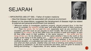  HIPOCRATES (460-377 SM) – Father of modern medicine
 Idea that disease might be associated with physical environment
 Based on his observations, suggested the development of disease might be related
to external and personal environment (not random)
 “Whoever wishes to investigate medicine properly, should proceed thus: in the first
place to consider the seasons of the year, and what effects each of them produces.
…… Then the winds, the hot and the cold, especially such as are common to all
countries, and then such as are peculiar to each locality. We must also consider the
qualities of the waters, for as they differ from one another in taste and weight, so also
do they differ much in their qualities. In the same manner,...... the winds and the
rising of the sun; for its influence is not the same whether it lies to the north or the
south, to the rising or to the setting sun. ......and the ground, whether it be naked and
deficient in water, or wooded and well-watered, and whether it lies in a hollow,
confined situation, or is elevated and cold; and the mode in which the inhabitants live,
and what are their pursuits, whether they are fond of drinking and eating to excess,
and given to indolence, or are fond of exercise and labor, and not given to excess in
eating and drinking.” --- Hippocrates, On airs, waters, and places.
 