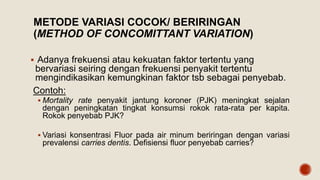 METODE VARIASI COCOK/ BERIRINGAN
(METHOD OF CONCOMITTANT VARIATION)
 Adanya frekuensi atau kekuatan faktor tertentu yang
bervariasi seiring dengan frekuensi penyakit tertentu
mengindikasikan kemungkinan faktor tsb sebagai penyebab.
Contoh:
 Mortality rate penyakit jantung koroner (PJK) meningkat sejalan
dengan peningkatan tingkat konsumsi rokok rata-rata per kapita.
Rokok penyebab PJK?
 Variasi konsentrasi Fluor pada air minum beriringan dengan variasi
prevalensi carries dentis. Defisiensi fluor penyebab carries?
 