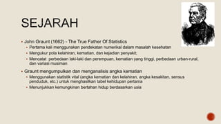  John Graunt (1662) - The True Father Of Statistics
 Pertama kali menggunakan pendekatan numerikal dalam masalah kesehatan
 Mengukur pola kelahiran, kematian, dan kejadian penyakit;
 Mencatat perbedaan laki-laki dan perempuan, kematian yang tinggi, perbedaan urban-rural,
dan variasi musiman
 Graunt mengumpulkan dan menganalisis angka kematian
 Menggunakan statistik vital (angka kematian dan kelahiran, angka kesakitan, sensus
penduduk, etc.) untuk menghasilkan tabel kehidupan pertama
 Menunjukkan kemungkinan bertahan hidup berdasarkan usia
 
