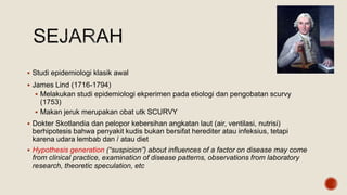  Studi epidemiologi klasik awal
 James Lind (1716-1794)
 Melakukan studi epidemiologi ekperimen pada etiologi dan pengobatan scurvy
(1753)
 Makan jeruk merupakan obat utk SCURVY
 Dokter Skotlandia dan pelopor kebersihan angkatan laut (air, ventilasi, nutrisi)
berhipotesis bahwa penyakit kudis bukan bersifat herediter atau infeksius, tetapi
karena udara lembab dan / atau diet
 Hypothesis generation (“suspicion”) about influences of a factor on disease may come
from clinical practice, examination of disease patterns, observations from laboratory
research, theoretic speculation, etc
 