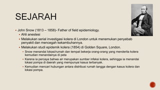  John Snow (1813 – 1858)- Father of field epidemiology.
 Ahli anestesi
 Melakukan serial investigasi kolera di London untuk menemukan penyebab
penyakit dan mencegah kekambuhannya.
 Melakukan studi epidemik kolera (1854) di Golden Square, London.
 Snow menandai lokasi/rumah dan tempat bekerja orang-orang yang menderita kolera
kemudian menandainya di peta
 Karena ia percaya bahwa air merupakan sumber infeksi kolera, sehingga ia menandai
lokasi pompa di daerah yang mempunyai kasus terbanyak.
 Kemudian mencari hubungan antara distribusi rumah tangga dengan kasus kolera dan
lokasi pompa.
 
