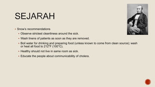  Snow’s recommendations
 Observe strictest cleanliness around the sick.
 Wash linens of patients as soon as they are removed.
 Boil water for drinking and preparing food (unless known to come from clean source); wash
or heat all food to 212o
F (100°C).
 Healthy should not live in same room as sick.
 Educate the people about communicability of cholera.
 