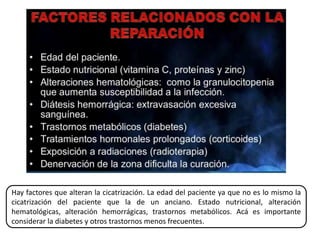 Hay factores que alteran la cicatrización. La edad del paciente ya que no es lo mismo la
cicatrización del paciente que la de un anciano. Estado nutricional, alteración
hematológicas, alteración hemorrágicas, trastornos metabólicos. Acá es importante
considerar la diabetes y otros trastornos menos frecuentes.
 