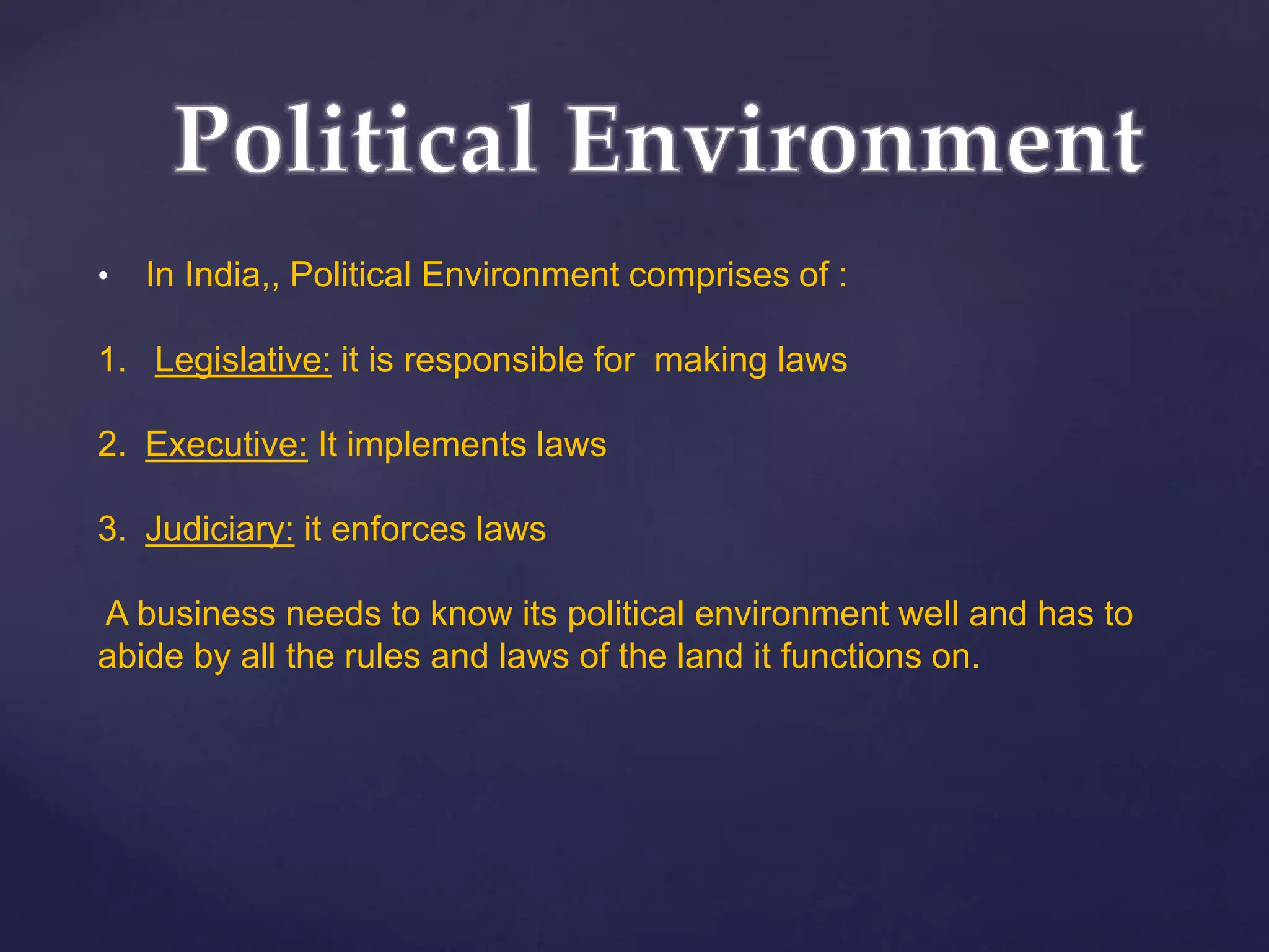 • In India,, Political Environment comprises of :
1. Legislative: it is responsible for making laws
2. Executive: It implements laws
3. Judiciary: it enforces laws
A business needs to know its political environment well and has to
abide by all the rules and laws of the land it functions on.
 