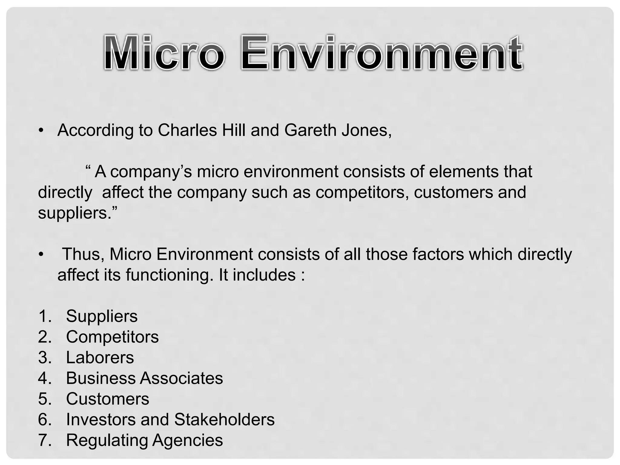 • According to Charles Hill and Gareth Jones,
“ A company’s micro environment consists of elements that
directly affect the company such as competitors, customers and
suppliers.”
• Thus, Micro Environment consists of all those factors which directly
affect its functioning. It includes :
1. Suppliers
2. Competitors
3. Laborers
4. Business Associates
5. Customers
6. Investors and Stakeholders
7. Regulating Agencies
 