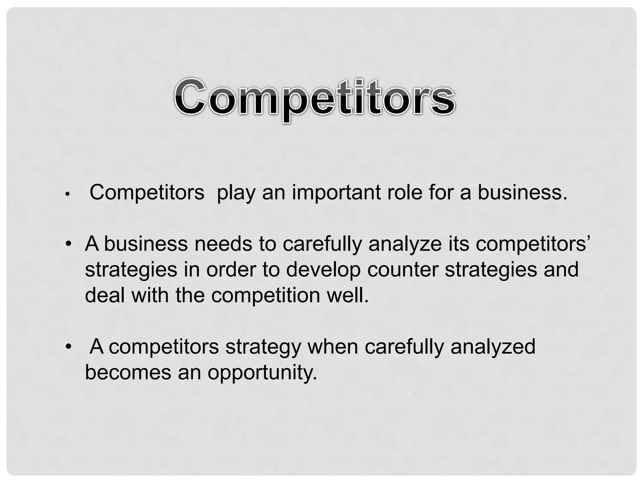 • Competitors play an important role for a business.
• A business needs to carefully analyze its competitors’
strategies in order to develop counter strategies and
deal with the competition well.
• A competitors strategy when carefully analyzed
becomes an opportunity.
 