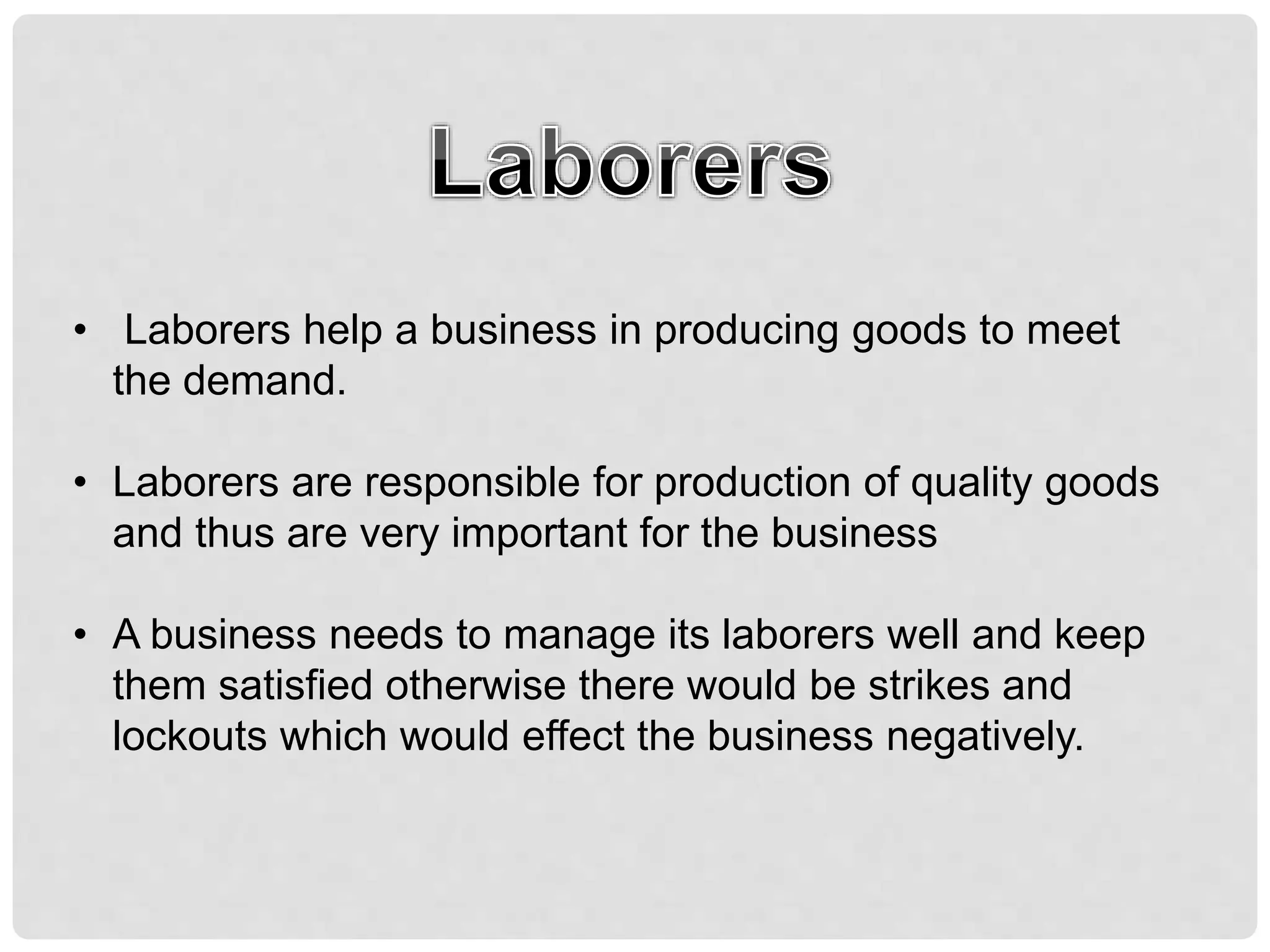 • Laborers help a business in producing goods to meet
the demand.
• Laborers are responsible for production of quality goods
and thus are very important for the business
• A business needs to manage its laborers well and keep
them satisfied otherwise there would be strikes and
lockouts which would effect the business negatively.
 