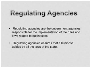 • Regulating agencies are the government agencies
responsible for the implementation of the rules and
laws related to businesses.
• Regulating agencies ensures that a business
abides by all the laws of the state.
 