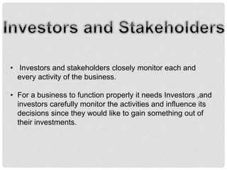 • Investors and stakeholders closely monitor each and
every activity of the business.
• For a business to function properly it needs Investors ,and
investors carefully monitor the activities and influence its
decisions since they would like to gain something out of
their investments.
 