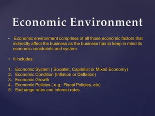 • Economic environment comprises of all those economic factors that
indirectly affect the business as the business has to keep in mind its
economic constraints and system.
• It includes:
1. Economic System ( Socialist, Capitalist or Mixed Economy)
2. Economic Condition (Inflation or Deflation)
3. Economic Growth
4. Economic Policies ( e.g.: Fiscal Policies, etc)
5. Exchange rates and interest rates
 