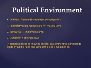 • In India,, Political Environment comprises of :
1. Legislative: it is responsible for making laws
2. Executive: It implements laws
3. Judiciary: it enforces laws
A business needs to know its political environment well and has to
abide by all the rules and laws of the land it functions on.
 