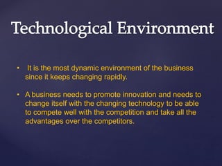 • It is the most dynamic environment of the business
since it keeps changing rapidly.
• A business needs to promote innovation and needs to
change itself with the changing technology to be able
to compete well with the competition and take all the
advantages over the competitors.
 