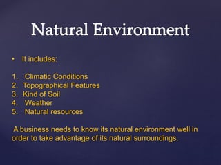 • It includes:
1. Climatic Conditions
2. Topographical Features
3. Kind of Soil
4. Weather
5. Natural resources
A business needs to know its natural environment well in
order to take advantage of its natural surroundings.
 