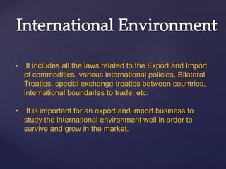 • It includes all the laws related to the Export and Import
of commodities, various international policies, Bilateral
Treaties, special exchange treaties between countries,
international boundaries to trade, etc.
• It is important for an export and import business to
study the international environment well in order to
survive and grow in the market.
 