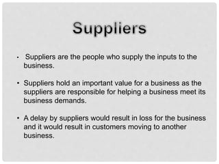 • Suppliers are the people who supply the inputs to the
business.
• Suppliers hold an important value for a business as the
suppliers are responsible for helping a business meet its
business demands.
• A delay by suppliers would result in loss for the business
and it would result in customers moving to another
business.
 