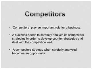 • Competitors play an important role for a business.
• A business needs to carefully analyze its competitors’
strategies in order to develop counter strategies and
deal with the competition well.
• A competitors strategy when carefully analyzed
becomes an opportunity.
 