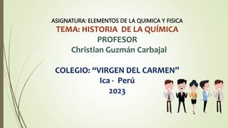 ASIGNATURA: ELEMENTOS DE LA QUIMICA Y FISICA
TEMA: HISTORIA DE LA QUÍMICA
PROFESOR
Christian Guzmán Carbajal
COLEGIO: “VIRGEN DEL CARMEN”
Ica - Perú
2023
 