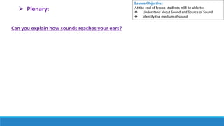 Can you explain how sounds reaches your ears?
 Plenary:
Lesson Objective:
At the end of lesson students will be able to:
 Understand about Sound and Source of Sound
 Identify the medium of sound
 