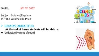 DATE: 18th Sep. 2022
Subject: Science(Physics)
TOPIC: Volume and Pitch
 LESSON OBJECTIVE:
At the end of lesson students will be able to:
 Understand volume of sound
 