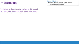  Warm up:
 Because there is more energy in the sound.
 The three mediums (gas, liquid, and solid).
Lesson Objective:
At the end of lesson students will be able to:
 Understand volume of sound
 