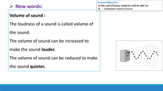 Volume of sound :
The loudness of a sound is called volume of
the sound.
The volume of sound can be increased to
make the sound louder.
The volume of sound can be reduced to make
the sound quieter.
 New words:
Lesson Objective:
At the end of lesson students will be able to:
 Understand volume of sound
 