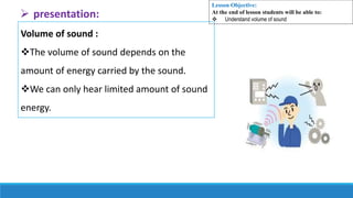 Volume of sound :
The volume of sound depends on the
amount of energy carried by the sound.
We can only hear limited amount of sound
energy.
 presentation:
Lesson Objective:
At the end of lesson students will be able to:
 Understand volume of sound
 