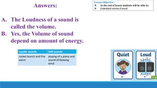 Answers:
A. The Loudness of a sound is
called the volume.
B. Yes, the Volume of sound
depend on amount of energy.
Lesson Objective:
 At the end of lesson students will be able to:
 Understand volume of sound
Louder sounds Soft sounds
rocket launch and Fire
alarm
playing of a piano and
sound of blowing
wind
 
