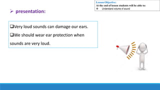 Very loud sounds can damage our ears.
We should wear ear protection when
sounds are very loud.
 presentation:
Lesson Objective:
At the end of lesson students will be able to:
 Understand volume of sound
 