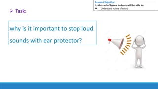 why is it important to stop loud
sounds with ear protector?
 Task:
Lesson Objective:
At the end of lesson students will be able to:
 Understand volume of sound
 