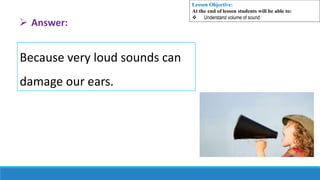 Because very loud sounds can
damage our ears.
 Answer:
Lesson Objective:
At the end of lesson students will be able to:
 Understand volume of sound
 