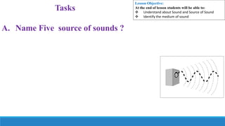 Tasks
A. Name Five source of sounds ?
Lesson Objective:
At the end of lesson students will be able to:
 Understand about Sound and Source of Sound
 Identify the medium of sound
 
