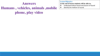 Answers
Humans , vehicles, animals ,mobile
phone, play video
Lesson Objective:
At the end of lesson students will be able to:
 Understand about Sound and Source of Sound
 Identify the medium of sound
 