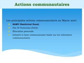 Les principales actions communautaires au Maroc sont:
SAMU Obstétrical Rural;
Dar Al Oumouma (DAO);
Éducation parentale.
Initiative à base communautaire basée sur les volontaires
communautaires
Actions communautaires
 