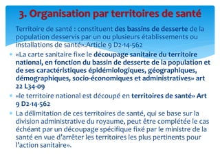  Territoire de santé : constituent des bassins de desserte de la
population desservis par un ou plusieurs établissements ou
installations de santé».Article 9 D2-14-562
 «La carte sanitaire fixe le découpage sanitaire du territoire
national, en fonction du bassin de desserte de la population et
de ses caractéristiques épidémiologiques, géographiques,
démographiques, socio-économiques et administratives» art
22 L34-09
 «le territoire national est découpé en territoires de santé» Art
9 D2-14-562
 La délimitation de ces territoires de santé, qui se base sur la
division administrative du royaume, peut être complétée le cas
échéant par un découpage spécifique fixé par le ministre de la
santé en vue d’arrêter les territoires les plus pertinents pour
l’action sanitaire».
3. Organisation par territoires de santé
 