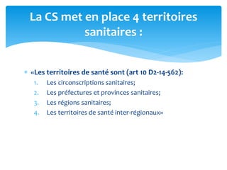 «Les territoires de santé sont (art 10 D2-14-562):
1. Les circonscriptions sanitaires;
2. Les préfectures et provinces sanitaires;
3. Les régions sanitaires;
4. Les territoires de santé inter-régionaux»
La CS met en place 4 territoires
sanitaires :
 