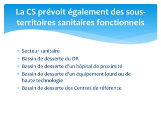  Secteur sanitaire
 Bassin de desserte du DR
 Bassin de desserte d’un hôpital de proximité
 Bassin de desserte d’un équipement lourd ou de
haute technologie
 Bassin de desserte des Centres de référence
La CS prévoit également des sous-
territoires sanitaires fonctionnels
 
