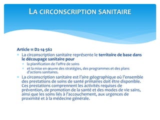 Article 11 D2-14-562
 La circonscription sanitaire représente le territoire de base dans
le découpage sanitaire pour
 la planification de l’offre de soins
 et la mise en œuvre des stratégies, des programmes et des plans
d’actions sanitaires.
 La circonscription sanitaire est l’aire géographique où l’ensemble
des prestations de soins de santé primaires doit être disponible.
Ces prestations comprennent les activités requises de
prévention, de promotion de la santé et des modes de vie sains,
ainsi que les soins liés à l’accouchement, aux urgences de
proximité et à la médecine générale.
LA CIRCONSCRIPTION SANITAIRE
 