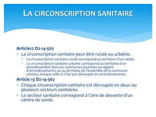 Article12 D2-14-562
 La circonscription sanitaire peut être rurale ou urbaine.
 La circonscription sanitaire rurale correspond au territoire d’un caïdat.
 La circonscription sanitaire urbaine correspond au territoire d’un
arrondissement dans les communes soumises au régime
d’arrondissements; ou au territoire de l’ensemble de la commune
urbaine, lorsque celle-ci n’est pas découpée en arrondissements.
Article 13 D2-14-562
 Chaque circonscription sanitaire est découpée en deux ou
plusieurs secteurs sanitaires.
 Le secteur sanitaire correspond à l’aire de desserte d’un
centre de santé.
LA CIRCONSCRIPTION SANITAIRE
 