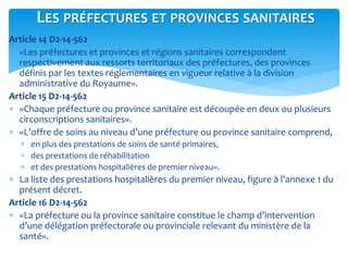 Article 14 D2-14-562
 «Les préfectures et provinces et régions sanitaires correspondent
respectivement aux ressorts territoriaux des préfectures, des provinces
définis par les textes réglementaires en vigueur relative à la division
administrative du Royaume».
Article 15 D2-14-562
 «Chaque préfecture ou province sanitaire est découpée en deux ou plusieurs
circonscriptions sanitaires».
 «L’offre de soins au niveau d’une préfecture ou province sanitaire comprend,
 en plus des prestations de soins de santé primaires,
 des prestations de réhabilitation
 et des prestations hospitalières de premier niveau».
 La liste des prestations hospitalières du premier niveau, figure à l’annexe 1 du
présent décret.
Article 16 D2-14-562
 «La préfecture ou la province sanitaire constitue le champ d’intervention
d’une délégation préfectorale ou provinciale relevant du ministère de la
santé».
LES PRÉFECTURES ET PROVINCES SANITAIRES
 