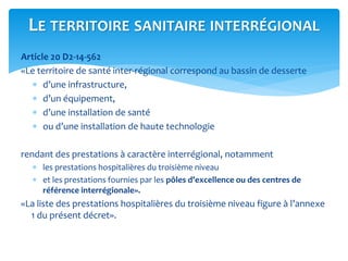 Article 20 D2-14-562
«Le territoire de santé inter-régional correspond au bassin de desserte
 d’une infrastructure,
 d’un équipement,
 d’une installation de santé
 ou d’une installation de haute technologie
rendant des prestations à caractère interrégional, notamment
 les prestations hospitalières du troisième niveau
 et les prestations fournies par les pôles d’excellence ou des centres de
référence interrégionale».
«La liste des prestations hospitalières du troisième niveau figure à l’annexe
1 du présent décret».
LE TERRITOIRE SANITAIRE INTERRÉGIONAL
 