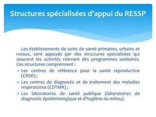 Les établissements de soins de santé primaires, urbains et
ruraux, sont appuyés par des structures spécialisées qui
assurent les activités relevant des programmes sanitaires.
Ces structures comprennent :
 Les centres de référence pour la santé reproductive
(CRSR) ;
 Les centres de diagnostic et de traitement des maladies
respiratoires (CDTMR) ;
 Les laboratoires de santé publique (laboratoires de
diagnostic épidémiologique et d’hygiène du milieu).
Structures spécialisées d’appui du RESSP
 