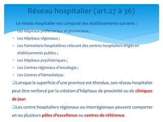 Le réseau hospitalier est composé des établissements suivants :
 Les Hôpitaux préfectoraux et provinciaux ;
 Les Hôpitaux régionaux ;
 Les Formations hospitalières relevant des centres hospitaliers érigés en
établissements publics ;
 Les Hôpitaux psychiatriques ;
 Les Centres régionaux d’oncologie ;
 Les Centres d’hémodialyse.
Lorsque la superficie d’une province est étendue, son réseau hospitalier
peut être renforcé par la création d’hôpitaux de proximité ou de cliniques
de jour.
Les centre hospitaliers régionaux ou interrégionaux peuvent comporter
un ou plusieurs pôles d’excellence ou centres de référence
Réseau hospitalier (art.27 à 36)
 
