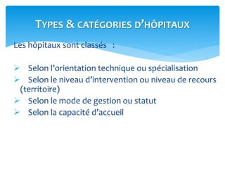 Les hôpitaux sont classés :
 Selon l’orientation technique ou spécialisation
 Selon le niveau d’intervention ou niveau de recours
(territoire)
 Selon le mode de gestion ou statut
 Selon la capacité d’accueil
TYPES & CATÉGORIES D’HÔPITAUX
 