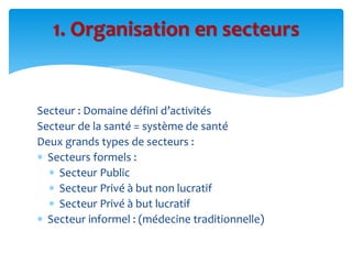 Secteur : Domaine défini d’activités
Secteur de la santé = système de santé
Deux grands types de secteurs :
 Secteurs formels :
 Secteur Public
 Secteur Privé à but non lucratif
 Secteur Privé à but lucratif
 Secteur informel : (médecine traditionnelle)
1. Organisation en secteurs
 