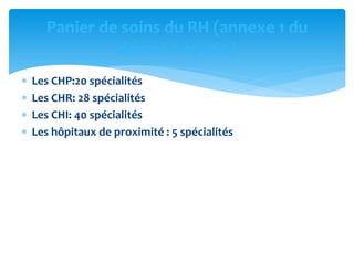  Les CHP:20 spécialités
 Les CHR: 28 spécialités
 Les CHI: 40 spécialités
 Les hôpitaux de proximité : 5 spécialités
Panier de soins du RH (annexe 1 du
décret 2-14-562)
 