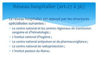 Le réseau hospitalier est appuyé par les structures
spécialisées suivantes :
 Le centre national et les centres régionaux de transfusion
sanguine et d’hématologie ;
 L’institut national d’hygiène ;
 Le centre national antipoison et de pharmacovigilance ;
 Le centre national de radioprotection ;
 L’institut pasteur du Maroc.
Réseau hospitalier (art.27 à 36)
 