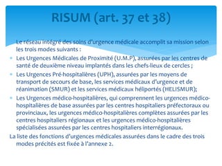 Le réseau intégré des soins d’urgence médicale accomplit sa mission selon
les trois modes suivants :
 Les Urgences Médicales de Proximité (U.M.P), assurées par les centres de
santé de deuxième niveau implantés dans les chefs-lieux de cercles ;
 Les Urgences Pré-hospitalières (UPH), assurées par les moyens de
transport de secours de base, les services médicaux d’urgence et de
réanimation (SMUR) et les services médicaux héliportés (HELISMUR);
 Les Urgences médico-hospitalières, qui comprennent les urgences médico-
hospitalières de base assurées par les centres hospitaliers préfectoraux ou
provinciaux, les urgences médico-hospitalières complètes assurées par les
centres hospitaliers régionaux et les urgences médico-hospitalières
spécialisées assurées par les centres hospitaliers interrégionaux.
La liste des fonctions d’urgences médicales assurées dans le cadre des trois
modes précités est fixée à l’annexe 2.
RISUM (art. 37 et 38)
 