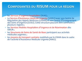  les Services d’urgence hospitaliers (SUH) ;
 Le Service d’Assistance Médicale Urgente (SAMU) avec son Centre de
Régulation des Appels Médicaux (CRAM) et son Centre d’Enseignement
des Soins d’Urgence (CESU). Cette structure pouvant être commune à
plusieurs régions ;
 les Services Mobiles Hospitaliers d’Urgence et de Réanimation dits
SMUR ;
 les Structures de Soins de Santé de Base participant aux activités
médicales urgentes ;
 les moyens de transport sanitaire mobilisés par le CRAM dans le cadre
de l’activité d’Assistance Médicale Urgente (AMU).
COMPOSANTES DU RISUM POUR LA RÉGION
 