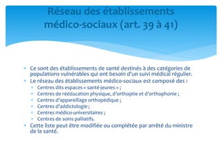  Ce sont des établissements de santé destinés à des catégories de
populations vulnérables qui ont besoin d'un suivi médical régulier.
 Le réseau des établissements médico-sociaux est composé des :
 Centres dits espaces « santé-jeunes » ;
 Centres de rééducation physique, d’orthoptie et d’orthophonie ;
 Centres d’appareillage orthopédique ;
 Centres d’addictologie ;
 Centres médico-universitaires ;
 Centres de soins palliatifs.
 Cette liste peut être modifiée ou complétée par arrêté du ministre
de la santé.
Réseau des établissements
médico-sociaux (art. 39 à 41)
 
